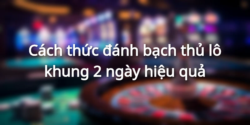 Cách thức đánh bạch thủ lô khung 2 ngày hiệu quả
