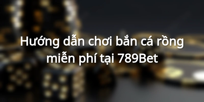 Hướng dẫn chơi bắn cá rồng miễn phí tại 789Bet
