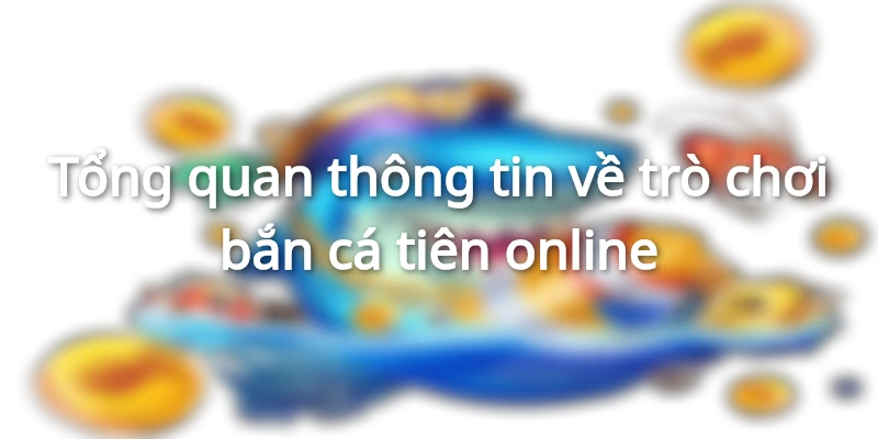 Tổng quan thông tin về trò chơi bắn cá tiên online