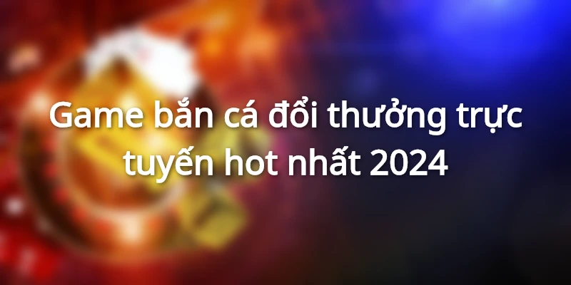 Game bắn cá đổi thưởng trực tuyến hot nhất 2024